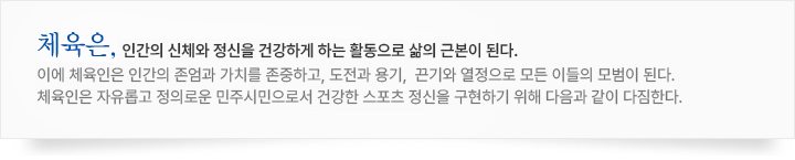 체육은, 인간을 굳세고 아름답게 가꾸어, 쓸모있게 하는 정화 과정이다.
그러므로 참된 체육은 인간생활의 기초가 되어, 슬기와 용기로써 행동하고, 끈기와 희생으로 사회발전에 공헌한다.
우리 국민은 솔선, 체육활동에 참여하고, 참된 체육인이 되어 문화향상에 이바지하고자 다음과 같이 다짐한다.
